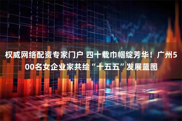 权威网络配资专家门户 四十载巾帼绽芳华！广州500名女企业家共绘“十五五”发展蓝图