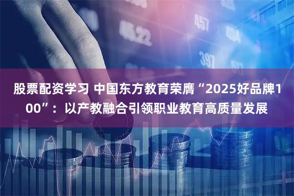 股票配资学习 中国东方教育荣膺“2025好品牌100”：以产教融合引领职业教育高质量发展