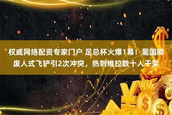 权威网络配资专家门户 足总杯火爆1幕！葡国脚废人式飞铲引2次冲突，热刺维拉数十人干架
